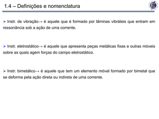 1.4 – Definições e nomenclatura

 Instr. de vibração→ é aquele que é formado por lâminas vibráteis que entram em
ressonância sob a ação de uma corrente.



 Instr. eletrostático→ é aquele que apresenta peças metálicas fixas e outras móveis
sobre as quais agem forças do campo eletrostático.



 Instr. bimetálico→ é aquele que tem um elemento móvel formado por bimetal que
se deforma pela ação direta ou indireta de uma corrente.
 