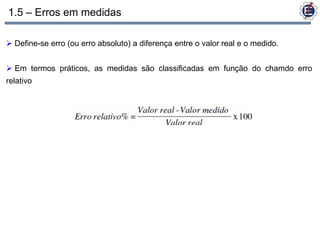 1.5 – Erros em medidas

 Define-se erro (ou erro absoluto) a diferença entre o valor real e o medido.


 Em termos práticos, as medidas são classificadas em função do chamdo erro
relativo
 