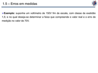 1.5 – Erros em medidas

Exemplo: suponha um voltímetro de 150V fim de escala, com classe de exatidão
1,5; e no qual deseja-se determinar a faixa que compreende o valor real e o erro de
medição no valor de 70V.
 