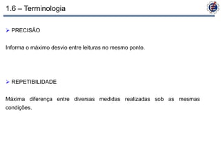 1.6 – Terminologia

 PRECISÃO


Informa o máximo desvio entre leituras no mesmo ponto.




 REPETIBILIDADE


Máxima diferença entre diversas medidas realizadas sob as mesmas
condições.
 