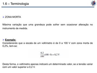 1.6 – Terminologia


 ZONA MORTA


Máxima variação que uma grandeza pode sofrer sem ocasionar alteração no
instrumento de medida.



 Exemplo:
Considerando que a escala de um voltímetro é de 0 a 100 V com zona morta de
0,2%, tem-se:




Desta forma, o voltímetro apenas indicará um determinado valor, se a tensão variar
com um valor superior a 0,2 V.
 