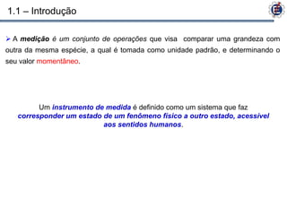 1.1 – Introdução

 A medição é um conjunto de operações que visa comparar uma grandeza com
outra da mesma espécie, a qual é tomada como unidade padrão, e determinando o
seu valor momentâneo.




         Um instrumento de medida é definido como um sistema que faz
   corresponder um estado de um fenômeno físico a outro estado, acessível
                          aos sentidos humanos.
 