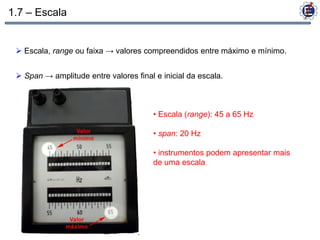 1.7 – Escala


  Escala, range ou faixa → valores compreendidos entre máximo e mínimo.


  Span → amplitude entre valores final e inicial da escala.



                                        • Escala (range): 45 a 65 Hz

                                        • span: 20 Hz

                                        • instrumentos podem apresentar mais
                                        de uma escala
 