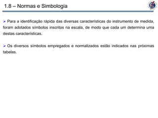 1.8 – Normas e Simbologia

 Para a identificação rápida das diversas características do instrumento de medida,
foram adotados símbolos inscritos na escala, de modo que cada um determina uma
destas características.


 Os diversos símbolos empregados e normalizados estão indicados nas próximas
tabelas.
 