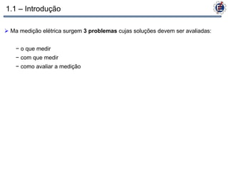 1.1 – Introdução

 Ma medição elétrica surgem 3 problemas cujas soluções devem ser avaliadas:


    − o que medir
    − com que medir
    − como avaliar a medição
 