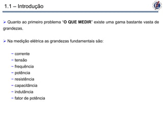 1.1 – Introdução

 Quanto ao primeiro problema “O QUE MEDIR” existe uma gama bastante vasta de
grandezas.


 Na medição elétrica as grandezas fundamentais são:


    − corrente
    − tensão
    − frequência
    − potência
    − resistência
    − capacitância
    − indutância
    − fator de potência
 