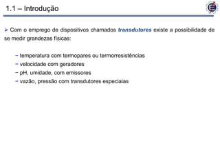 1.1 – Introdução

 Com o emprego de dispositivos chamados transdutores existe a possibilidade de
se medir grandezas físicas:


    − temperatura com termopares ou termorresistências
    − velocidade com geradores
    − pH, umidade, com emissores
    − vazão, pressão com transdutores especiaias
 
