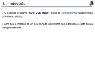 1.1 – Introdução

 O segundo problema “COM QUE MEDIR” exige os conhecimentos fundamentais
da medição elétrica;


 para que o emprego de um determinado instrumento seja adequado e exato para a
medição desejada.
 