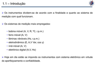 1.1 – Introdução

 Os instrumentos dividem-se de acordo com a finalidade e quanto ao sistema de
medição com qual funcionam.


 Os sistemas de medição mais empregados:


    − bobina móvel (A, V, R, ºC, r.p.m.)
    − ferro móvel (A, V)
    − lâminas vibráveis (Hz, r.p.m.)
    − eletrodinâmico (E, A,V Var, cos γ)
    − ímã móvel (A, V)
    − eletrônico digital (A,V, Hz)


 Hoje em dia estão se impondo os instrumentos com sistema eletrônico em virtude
do aperfeiçoamento e confiabilidade.
 