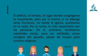 El edificio, el templo, el lugar donde congregarse
es importante, pero por sí mismo, si no alberga
seres humanos, no existe la iglesia, quedamos
en la nada. Por lo tanto, lo más importante son
las personas. De lo contrario, tendremos
catedrales vacías, para ser exhibidas como
vestigios del pasado, piezas de museo para
turismo religioso.
MI
IGLESIA
(pág.13)
 