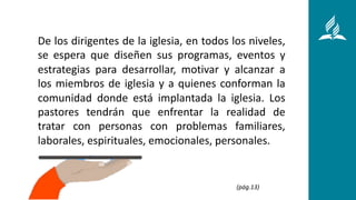 De los dirigentes de la iglesia, en todos los niveles,
se espera que diseñen sus programas, eventos y
estrategias para desarrollar, motivar y alcanzar a
los miembros de iglesia y a quienes conforman la
comunidad donde está implantada la iglesia. Los
pastores tendrán que enfrentar la realidad de
tratar con personas con problemas familiares,
laborales, espirituales, emocionales, personales.
(pág.13)
 