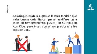 Los dirigentes de las iglesias locales tendrán que
relacionarse cada día con personas diferentes a
ellos en temperamento, gustos, en su relación
con Dios, pero igual, son almas preciosas a los
ojos de Dios.
MI
IGLESIA
(pág.13)
 