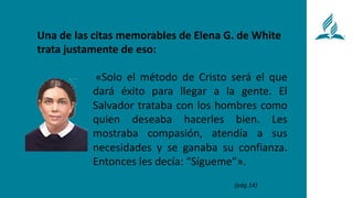 «Solo el método de Cristo será el que
dará éxito para llegar a la gente. El
Salvador trataba con los hombres como
quien deseaba hacerles bien. Les
mostraba compasión, atendía a sus
necesidades y se ganaba su confianza.
Entonces les decía: “Sígueme”».
Una de las citas memorables de Elena G. de White
trata justamente de eso:
(pág.14)
 