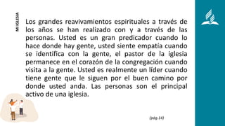 Los grandes reavivamientos espirituales a través de
los años se han realizado con y a través de las
personas. Usted es un gran predicador cuando lo
hace donde hay gente, usted siente empatía cuando
se identifica con la gente, el pastor de la iglesia
permanece en el corazón de la congregación cuando
visita a la gente. Usted es realmente un líder cuando
tiene gente que le siguen por el buen camino por
donde usted anda. Las personas son el principal
activo de una iglesia.
MI
IGLESIA
(pág.14)
 