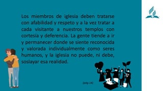 Los miembros de iglesia deben tratarse
con afabilidad y respeto y a la vez tratar a
cada visitante a nuestros templos con
cortesía y deferencia. La gente tiende a ir
y permanecer donde se siente reconocida
y valorada individualmente como seres
humanos, y la iglesia no puede, ni debe,
soslayar esa realidad.
(pág.14)
 