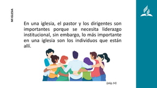 En una iglesia, el pastor y los dirigentes son
importantes porque se necesita liderazgo
institucional, sin embargo, lo más importante
en una iglesia son los individuos que están
allí.
MI
IGLESIA
(pág.14)
 