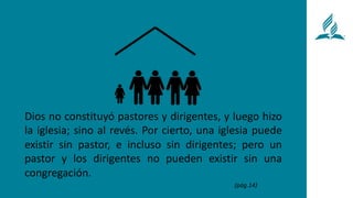 Dios no constituyó pastores y dirigentes, y luego hizo
la iglesia; sino al revés. Por cierto, una iglesia puede
existir sin pastor, e incluso sin dirigentes; pero un
pastor y los dirigentes no pueden existir sin una
congregación.
(pág.14)
 