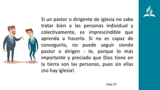 Si un pastor o dirigente de iglesia no sabe
tratar bien a las personas individual y
colectivamente, es imprescindible que
aprenda a hacerlo. Si no es capaz de
conseguirlo, no puede seguir siendo
pastor o dirigen - te, porque lo más
importante y preciado que Dios tiene en
la tierra son las personas, pues sin ellas
¡no hay iglesia!.
(pág.15)
 