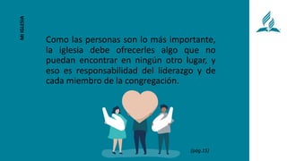 Como las personas son lo más importante,
la iglesia debe ofrecerles algo que no
puedan encontrar en ningún otro lugar, y
eso es responsabilidad del liderazgo y de
cada miembro de la congregación.
MI
IGLESIA
(pág.15)
 