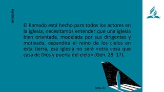 El llamado está hecho para todos los actores en
la iglesia, necesitamos entender que una iglesia
bien orientada, modelada por sus dirigentes y
motivada, expandirá el reino de los cielos en
esta tierra, esa iglesia no será «otra cosa que
casa de Dios y puerta del cielo» (Gén. 28: 17).
MI
IGLESIA
(pág.15)
 