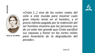 «Cristo […] vino de las cortes reales del
cielo a este mundo para mostrar cuán
gran interés tenía en el hombre, y el
precio infinito pagado por la redención del
ser humano muestra que las personas son
de un valor tan grande que Cristo sacrificó
sus riquezas y honor en las cortes reales
para levantarlo de la degradación del
pecado».
1
Elena G. de White.
MI
IGLESIA
(pág.10)
 