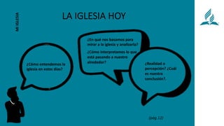 LA IGLESIA HOY
MI
IGLESIA
¿Cómo interpretamos lo que
está pasando a nuestro
alrededor?
¿En qué nos basamos para
mirar a la iglesia y analizarla?
¿Cómo entendemos la
iglesia en estos días?
¿Realidad o
percepción? ¿Cuál
es nuestra
conclusión?.
(pág.12)
 
