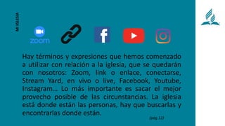 Hay términos y expresiones que hemos comenzado
a utilizar con relación a la iglesia, que se quedarán
con nosotros: Zoom, link o enlace, conectarse,
Stream Yard, en vivo o live, Facebook, Youtube,
Instagram… Lo más importante es sacar el mejor
provecho posible de las circunstancias. La iglesia
está donde están las personas, hay que buscarlas y
encontrarlas donde están.
MI
IGLESIA
(pág.12)
 