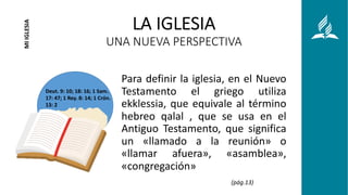 LA IGLESIA
UNA NUEVA PERSPECTIVA
Para definir la iglesia, en el Nuevo
Testamento el griego utiliza
ekklessia, que equivale al término
hebreo qalal , que se usa en el
Antiguo Testamento, que significa
un «llamado a la reunión» o
«llamar afuera», «asamblea»,
«congregación»
MI
IGLESIA
Deut. 9: 10; 18: 16; 1 Sam.
17: 47; 1 Rey. 8: 14; 1 Crón.
13: 2
(pág.13)
 