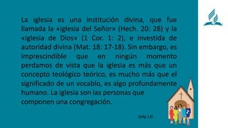 La iglesia es una institución divina, que fue
llamada la «iglesia del Señor» (Hech. 20: 28) y la
«iglesia de Dios» (1 Cor. 1: 2), e investida de
autoridad divina (Mat. 18: 17-18). Sin embargo, es
imprescindible que en ningún momento
perdamos de vista que la iglesia es más que un
concepto teológico teórico, es mucho más que el
significado de un vocablo, es algo profundamente
humano. La iglesia son las personas que
componen una congregación.
(pág.13)
 