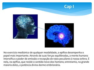 Cap I 
No exercício mediúnico de qualquer modalidade, a epífise desempenha o 
papel mais importante. Através de suas forças equilibradas, a mente humana 
intensifica o poder de emissão e recepção de raios peculiares à nossa esfera. É 
nela, na epífise, que reside o sentido novo dos homens; entretanto, na grande 
maioria deles, a potência divina dorme embrionária. 
 