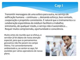 Cap I 
Transmitir mensagens de uma esfera para outra, no serviço de 
edificação humana – continuou –, demanda esforço, boa vontade, 
cooperação e propósito consistente. É natural que o treinamento e a 
colaboração espontânea do médium facilitem o trabalho; 
entretanto, de qualquer modo, o serviço não é automático… 
Requer muita compreensão, oportunidade e consciência. 
Muito antes da reunião que se efetua, o 
servidor já foi objeto de nossa atenção 
especial, para que os pensamentos 
grosseiros não lhe pesem no campo 
íntimo. Foi convenientemente 
ambientado e, ao sentar-se aqui, foi 
assistido por vários operadores de nosso 
plano. 
 