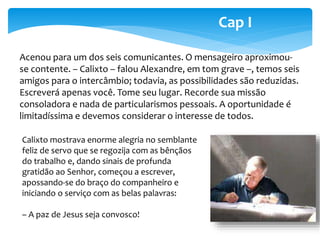 Cap I 
Acenou para um dos seis comunicantes. O mensageiro aproximou-se 
contente. – Calixto – falou Alexandre, em tom grave –, temos seis 
amigos para o intercâmbio; todavia, as possibilidades são reduzidas. 
Escreverá apenas você. Tome seu lugar. Recorde sua missão 
consoladora e nada de particularismos pessoais. A oportunidade é 
limitadíssima e devemos considerar o interesse de todos. 
Calixto mostrava enorme alegria no semblante 
feliz de servo que se regozija com as bênçãos 
do trabalho e, dando sinais de profunda 
gratidão ao Senhor, começou a escrever, 
apossando-se do braço do companheiro e 
iniciando o serviço com as belas palavras: 
– A paz de Jesus seja convosco! 
