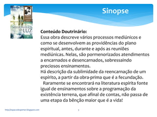 http://espacodespertar.blogspot.com 3 
Sinopse 
Conteúdo Doutrinário: 
Essa obra descreve vários processos mediúnicos e 
como se desenvolvem as providências do plano 
espiritual, antes, durante e após as reuniões 
mediúnicas. Nelas, são pormenorizados atendimentos 
a encarnados e desencarnados, sobressaindo 
preciosos ensinamentos. 
Há descrição da sublimidade da reencarnação de um 
espírito, a partir da obra-prima que é a fecundação. 
Raramente se encontrará na literatura espírita fonte 
igual de ensinamentos sobre a programação da 
existência terrena, que afinal de contas, não passa de 
uma etapa da bênção maior que é a vida! 
 