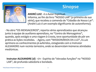 - Na obra "OS MENSAGEIROS", reporta vários aprendizados que alcançou 
junto à equipe de auxiliares-aprendizes, no "Centro de Mensageiros", 
quando, após estágio e uma viagem à Crosta, teve oportunidade de pôr em 
prática as lições recebidas. - Agora, com "MISSIONÁRIOS DA LUZ", A.Luiz 
aprimora os conhecimentos já auferidos, estagiando com o Instrutor 
ALEXANDRE num recinto terrestre, onde se desenrolam inúmeras atividades 
mediúnicas. 
http://espacodespertar.blogspot.com 4 
Sinopse 
ANDRÉ LUIZ - é o Autor Espiritual. 
Informa, ao fim do livro "NOSSO LAR" (o primeiro de sua 
série), que recebeu a comenda de "Cidadão de Nosso Lar". 
(André Luiz é um exemplo dignificante de autoreforma). 
Instrutor ALEXANDRE (d) - 1/11 - Espírito de "elevadas funções" no "NOSSO 
LAR”, de profunda sabedoria e bondade. 
 