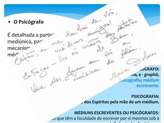 Cap I 
• O Psicógrafo 
É detalhada a participação de Espíritos protetores na reunião 
mediúnica, particularmente quanto à psicografia, cujos 
mecanismos psicossomáticos são detalhados. Muito útil aos 
médiuns psicógrafos. 
PSICÓGRAFO: 
(Do grego psiké, borboleta, alma, e - graphô, 
escrevo.) Aquele que faz psicografia; médium 
escrevente. 
PSICOGRAFIA: 
Escrita dos Espíritos pela mão de um médium. 
MÉDIUNS ESCREVENTES OU PSICÓGRAFOS: 
os que têm a faculdade de escrever por si mesmos sob a 
influência dos Espíritos. 
 