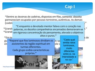 “Dentre as dezenas de cadeiras, dispostas em filas, somente dezoito 
permaneciam ocupadas por pessoas terrestres, autênticas. As demais 
(cadeiras) atendiam à massa invisível aos olhos comuns do plano físico.” 
“E enquanto o devotado mentor falava com o coração nas 
palavras, os dezoito companheiros encarnados demoravam-se 
em rigorosa concentração do pensamento, elevado a objetivos 
“Grande assembleia de almas sofredoras. Público extenso e necessitado.” 
“Grande número de cooperadores velavam atentos.” 
altos e puros.” 
http://espacodespertar.blogspot.com 6 
Cap I 
“Em torno das zonas de acesso (ao Centro Espírita) postavam-se corpos de 
guarda “Reparei e compreendi, que fios luminosos pelo vozerio dividiam do exterior, os 
que também ali a 
entrada assistentes dos desencarnados da região espiritual obedecia em 
a controle significativo.” 
turmas diferentes. 
Cada grupo exibia características 
próprias.” 
“Cada qual 
emitia raios 
luminosos, 
muito 
diferentes 
entre si, na 
intensidade e 
na cor.” 
 