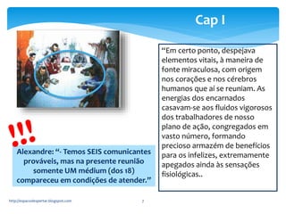 http://espacodespertar.blogspot.com 7 
Cap I 
“Em certo ponto, despejava 
elementos vitais, à maneira de 
fonte miraculosa, com origem 
nos corações e nos cérebros 
humanos que aí se reuniam. As 
energias dos encarnados 
casavam-se aos fluidos vigorosos 
dos trabalhadores de nosso 
plano de ação, congregados em 
vasto número, formando 
precioso armazém de benefícios 
para os infelizes, extremamente 
apegados ainda às sensações 
fisiológicas.. 
Alexandre: “- Temos SEIS comunicantes 
prováveis, mas na presente reunião 
somente UM médium (dos 18) 
compareceu em condições de atender.” 
 