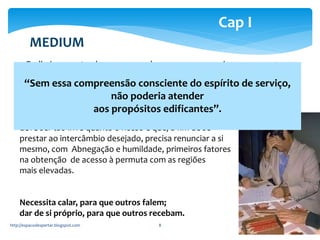 MEDIUM 
“Sem essa compreensão consciente do espírito de serviço, 
não poderia atender 
aos propósitos edificantes”. 
http://espacodespertar.blogspot.com 8 
Cap I 
– Preliminarmente, devemos reconhecer que, nos serviços 
mediúnicos, preponderam os fatores morais. Neste momento, o médium, 
para ser fiel ao mandato superior, necessita clareza e serenidade, como o 
espelho cristalino dum lago. 
– Este irmão não é um simples aparelho. É um Espírito que 
deve ser tão livre quanto o nosso e que, a fim de se 
prestar ao intercâmbio desejado, precisa renunciar a si 
mesmo, com Abnegação e humildade, primeiros fatores 
na obtenção de acesso à permuta com as regiões 
mais elevadas. 
Necessita calar, para que outros falem; 
dar de si próprio, para que outros recebam. 
 