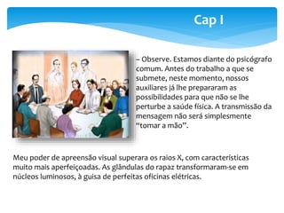 Cap I 
– Observe. Estamos diante do psicógrafo 
comum. Antes do trabalho a que se 
submete, neste momento, nossos 
auxiliares já lhe prepararam as 
possibilidades para que não se lhe 
perturbe a saúde física. A transmissão da 
mensagem não será simplesmente 
“tomar a mão”. 
Meu poder de apreensão visual superara os raios X, com características 
muito mais aperfeiçoadas. As glândulas do rapaz transformaram-se em 
núcleos luminosos, à guisa de perfeitas oficinas elétricas. 
 