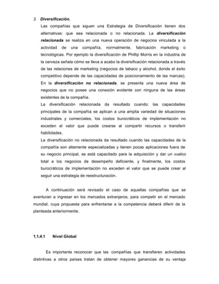 3. Diversificación.
Las compañías que siguen una Estrategia de Diversificación tienen dos
alternativas: que sea relacionada o no relacionada. La diversificación
relacionada se realiza en una nueva operación de negocios vinculada a la
actividad de una compañía, normalmente, fabricación marketing o
tecnológicas. Por ejemplo la diversificación de Phillip Morris en la industria de
la cerveza señala cómo se lleva a acabo la diversificación relacionada a través
de las relaciones de marketing (negocios de tabaco y alcohol, donde el éxito
competitivo depende de las capacidades de posicionamiento de las marcas).
En la diversificación no relacionada, se presenta una nueva área de
negocios que no posee una conexión evidente con ninguna de las áreas
existentes de la compañía.
La diversificación relacionada da resultado cuando: las capacidades
principales de la compañía se aplican a una amplia variedad de situaciones
industriales y comerciales, los costos burocráticos de implementación no
exceden el valor que puede crearse al compartir recursos o transferir
habilidades.
La diversificación no relacionada da resultado cuando las capacidades de la
compañía son altamente especializadas y tienen pocas aplicaciones fuera de
su negocio principal, se está capacitado para la adquisición y dar un vuelco
total a los negocios de desempeño deficiente, y finalmente, los costos
burocráticos de implementación no exceden el valor que se puede crear al
seguir una estrategia de reestructuración.
A continuación será revisado el caso de aquellas compañías que se
aventuran a ingresar en los mercados extranjeros, para competir en el mercado
mundial, cuya propuesta para enfrentarse a la competencia deberá diferir de la
planteada anteriormente.
1.1.4.1 Nivel Global
Es importante reconocer que las compañías que transfieren actividades
distintivas a otros países tratan de obtener mayores ganancias de su ventaja
 