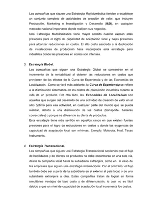 Las compañías que siguen una Estrategia Multidoméstica tienden a establecer
un conjunto completo de actividades de creación de valor, que incluyen
Producción, Marketing e Investigación y Desarrollo (I&D), en cualquier
mercado nacional importante donde realicen sus negocios.
Una Estrategia Multidoméstica tiene mayor sentido cuando existen altas
presiones para el logro de capacidad de aceptación local y bajas presiones
para alcanzar reducciones en costos. El alto costo asociado a la duplicación
de instalaciones de producción hace inapropiada esta estrategia para
industrias donde las presiones en costos son intensas.
3. Estrategia Global.
Las compañías que siguen una Estrategia Global se concentran en el
incremento de la rentabilidad al obtener las reducciones en costos que
provienen de los efectos de la Curva de Experiencia y de las Economías de
Localización. Como se verá más adelante, la Curva de Experiencia se refiere
a la disminución sistemática en los costos de producción incurridos durante la
vida de un producto. Por otro lado, las Economías de Localización son
aquellas que surgen del desarrollo de una actividad de creación de valor en el
sitio óptimo para esa actividad, en cualquier parte del mundo que se pueda
realizar, debido a una disminución de los costos (transporte, barreras
comerciales) o porque se diferencie su oferta de productos.
Esta estrategia tiene más sentido en aquellos casos en que existen fuertes
presiones para el logro de reducciones en costos y donde las exigencias de
capacidad de aceptación local son mínimas. Ejemplo: Motorola, Intel, Texas
Instruments.
4. Estrategia Transnacional.
Las compañías que siguen una Estrategia Transnacional sostienen que el flujo
de habilidades y de ofertas de productos no debe encontrarse en una sola vía,
desde la compañía local hasta la subsidiaria extranjera, como en el caso de
las empresas que siguen una estrategia internacional. Por el contrario, el flujo
también debe ser a partir de la subsidiaria en el exterior al país local, y de una
subsidiaria extranjera a otra. Estas compañías tratan de lograr en forma
simultánea ventajas de bajo costo y de diferenciación, lo cual no es fácil
debido a que un nivel de capacidad de aceptación local incrementa los costos.
 