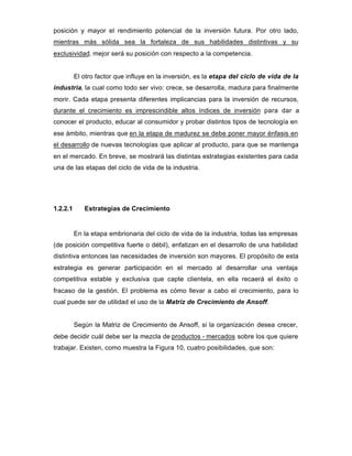posición y mayor el rendimiento potencial de la inversión futura. Por otro lado,
mientras más sólida sea la fortaleza de sus habilidades distintivas y su
exclusividad, mejor será su posición con respecto a la competencia.
El otro factor que influye en la inversión, es la etapa del ciclo de vida de la
industria, la cual como todo ser vivo: crece, se desarrolla, madura para finalmente
morir. Cada etapa presenta diferentes implicancias para la inversión de recursos,
durante el crecimiento es imprescindible altos índices de inversión para dar a
conocer el producto, educar al consumidor y probar distintos tipos de tecnología en
ese ámbito, mientras que en la etapa de madurez se debe poner mayor énfasis en
el desarrollo de nuevas tecnologías que aplicar al producto, para que se mantenga
en el mercado. En breve, se mostrará las distintas estrategias existentes para cada
una de las etapas del ciclo de vida de la industria.
1.2.2.1 Estrategias de Crecimiento
En la etapa embrionaria del ciclo de vida de la industria, todas las empresas
(de posición competitiva fuerte o débil), enfatizan en el desarrollo de una habilidad
distintiva entonces las necesidades de inversión son mayores. El propósito de esta
estrategia es generar participación en el mercado al desarrollar una ventaja
competitiva estable y exclusiva que capte clientela, en ella recaerá el éxito o
fracaso de la gestión. El problema es cómo llevar a cabo el crecimiento, para lo
cual puede ser de utilidad el uso de la Matriz de Crecimiento de Ansoff.
Según la Matriz de Crecimiento de Ansoff, si la organización desea crecer,
debe decidir cuál debe ser la mezcla de productos - mercados sobre los que quiere
trabajar. Existen, como muestra la Figura 10, cuatro posibilidades, que son:
 