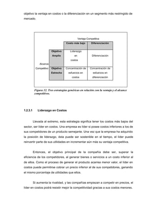 objetivo la ventaja en costos o la diferenciación en un segmento más restringido de
mercado.
Ventaja Competitiva
Costo más bajo Diferenciación
Alcance
Objetivo
Amplio
Liderazgo
en
costos
Diferenciación
Competitivo Objetivo
Estrecho
Concentración de
esfuerzos en
costos
Concentración de
esfuerzos en
diferenciación
1.2.3.1 Liderazgo en Costos
Llevada al extremo, esta estrategia significa tener los costos más bajos del
sector, ser líder en costos. Una empresa es líder si posee costos inferiores a los de
sus competidores de un producto semejante. Una vez que la empresa ha adquirido
la posición de liderazgo, ésta puede ser sostenible en el tiempo, el líder puede
reinvertir parte de sus utilidades en incrementar aún más su ventaja competitiva.
Entonces, el objetivo principal de la compañía debe ser, superar la
eficiencia de los competidores, al generar bienes o servicios a un costo inferior al
de ellos. Como el proceso de generar el producto acarrea menor valor, el líder en
costos puede permitirse cobrar un precio inferior al de sus competidores, ganando
el mismo porcentaje de utilidades que ellos.
Si aumenta la rivalidad, y las compañías empiezan a competir en precios, el
líder en costos podrá resistir mejor la competitividad gracias a sus costos menores.
Figura 12. Tres estrategias genéricas en relación con la ventaja y el alcance
competitivos.
 
