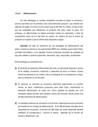 1.2.3.2 Diferenciación
En esta estrategia, la ventaja competitiva consiste en lograr un producto o
servicio percibido por los clientes como esencialmente exclusivo. Los clientes son
capaces de pagar un precio mucho mayor que al del líder en costos, porque creen
que las cualidades que diferencian al producto del resto, valen la pena. Sin
embargo, un diferenciador no desea aumentar costos sin necesidad, y trata de
mantenerlos cerca de los del líder en costos, de manera tal que el precio de
producto no exceda lo que el cliente esta dispuesto a pagar.
Ejemplo: se está en presencia de una estrategia de diferenciación (de
éxito), cuando se piensa en los automóviles BMW (por calidad), jeans Calvin Klein
(unicidad del diseño), y por ejemplo muchos productos europeos de prestigio de
muy alta calidad, a precios superiores: alimentos, ropa, maquinaria, automóviles.
Esta estrategia se caracteriza por:
Ë El producto es altamente diferenciado del resto, lo cual puede lograrse a través
de la calidad, innovación, eficiencia y capacidad de servir al cliente. Cuanto
menos se asemeje a sus rivales, más se protegerá de la competencia y mayor
será su atracción en el mercado.
Ë En general, su mercado se encuentra altamente segmentado en muchos
nichos, es decir, confecciona productos para cada nicho, imprimiendo su
elemento diferenciador en cada uno. Como también es posible que una
compañía desee atender sólo aquellos nichos del mercado donde posee una
ventaja específica de diferenciación.
Ë La habilidad distintiva se concentra en la función organizacional que suministra
las fuentes de su ventaja de diferenciación. Si la diferenciación proviene de la
capacidad de innovación, la función de I&D debe ser quien desarrolle aquella
habilidad. Si corresponde a servicio al cliente, depende de la función de
Ventas y Mantención, etc.
 