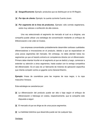 Ë Geográficamente. Ejemplo: productos que se distribuyen en la VII Región.
Ë Por tipo de cliente. Ejemplo: la cuenta corriente Cuenta Joven.
Ë Por segmento de la línea de productos. Ejemplo: sólo comida vegetariana,
autos muy veloces o confección de alta costura.
Una vez seleccionado el segmento de mercado al cual va a dirigirse, una
compañía puede utilizar una estrategia de concentración mediante un enfoque de
Diferenciación o de Líder en Costos.
Las empresas concentradas probablemente desarrollen exitosas cualidades
diferenciadoras e innovaciones en el producto, debido a que se especializan en
unos pocos segmentos del mercado. Sin embargo, no debe atender todos los
segmentos ya que al hacerlo entraría en competencia directa con el diferenciador.
Primero debe intentar triunfar en el segmento al que se dedicó y luego, comenzar a
extender su atención a otros segmentos, hasta acabar con la ventaja competitiva
del diferenciador. Es el caso de un fabricante de motores de aplicación específica
que intenta competir contra un gigante como General Electric.
Ejemplo: líneas de cosméticos para las mujeres de raza negra, o la ropa
masculina Versace.
Esta estrategia se caracteriza por:
Ë La diferenciación del producto puede ser alta o baja según el enfoque de
diferenciación o liderazgo en costos, respectivamente, que la compañía este
dispuesta a seguir.
Ë El mercado al que se dirige es de unos pocos segmentos.
Ë La habilidad distintiva que desarrolla puede ser de cualquier tipo.
Ventajas:
 