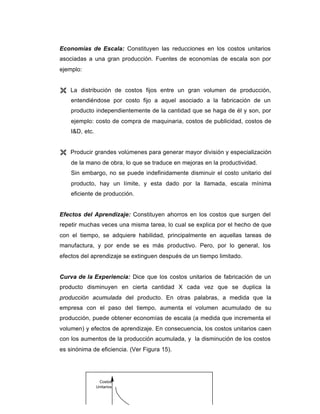 Economías de Escala: Constituyen las reducciones en los costos unitarios
asociadas a una gran producción. Fuentes de economías de escala son por
ejemplo:
Ë La distribución de costos fijos entre un gran volumen de producción,
entendiéndose por costo fijo a aquel asociado a la fabricación de un
producto independientemente de la cantidad que se haga de él y son, por
ejemplo: costo de compra de maquinaria, costos de publicidad, costos de
I&D, etc.
Ë Producir grandes volúmenes para generar mayor división y especialización
de la mano de obra, lo que se traduce en mejoras en la productividad.
Sin embargo, no se puede indefinidamente disminuir el costo unitario del
producto, hay un límite, y esta dado por la llamada, escala mínima
eficiente de producción.
Efectos del Aprendizaje: Constituyen ahorros en los costos que surgen del
repetir muchas veces una misma tarea, lo cual se explica por el hecho de que
con el tiempo, se adquiere habilidad, principalmente en aquellas tareas de
manufactura, y por ende se es más productivo. Pero, por lo general, los
efectos del aprendizaje se extinguen después de un tiempo limitado.
Curva de la Experiencia: Dice que los costos unitarios de fabricación de un
producto disminuyen en cierta cantidad X cada vez que se duplica la
producción acumulada del producto. En otras palabras, a medida que la
empresa con el paso del tiempo, aumenta el volumen acumulado de su
producción, puede obtener economías de escala (a medida que incrementa el
volumen) y efectos de aprendizaje. En consecuencia, los costos unitarios caen
con los aumentos de la producción acumulada, y la disminución de los costos
es sinónima de eficiencia. (Ver Figura 15).
Costos
Unitarios
 