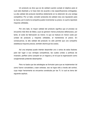 Un producto se dice que es de calidad cuando cumple el objetivo para el
cual está diseñado y lo hace bien de acuerdo a las especificaciones entregadas.
La alta calidad del producto beneficia doblemente en la obtención de una ventaja
competitiva. Por un lado, concebir productos de calidad crea una reputación para
la marca, por lo tanto la compañía puede incrementar su precio, lo cual le reportará
mayores utilidades.
Por otro lado, la mayor calidad del producto significa que el proceso se
encuentra más libre de fallas y que se generan menos productos defectuosos, por
tanto, el costo de fabricación es menor, lo que se traduce en menor costo por
unidad de producto y mayores utilidades, al mantenerse el precio. En
consecuencia, la alta calidad del producto no sólo permite que una compañía
establezca mayores precios, también disminuye los costos.
Así una empresa puede intentar desarrollar uno o varios de estos factores
para dar lugar a sus ventajas competitivas, las cuales unidas a políticas de
inversión, perfilan cómo competir en un negocio y el rol que la organización como
conglomerado pretende desempeñar.
Pero no basta que las estrategias se formulen para que se implementen tal
como fueron concebidas y sean exitosas, eso se logra sólo a través del control,
cuya mejor herramienta se encuentra constituida por las TI, lo cual es tema del
siguiente capítulo.
 