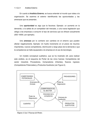 1.1.2.2.1 Análisis Externo
En cuanto al Análisis Externo, se busca entender el mundo que rodea a la
organización. Se examina el exterior identificando las oportunidades y las
amenazas que se presentan.
Una oportunidad es algo que la favorece. Ejemplo: un aumento en la
demanda, o la salida de un competidor del mercado, o una nueva legislación que
obliga a las empresas a consumir el tipo de servicios que se ofrecen actualmente
(ISO 14000, por ejemplo).
Una amenaza por lo contrario son cambios en el entorno que pueden
afectar negativamente. Ejemplo: Un fuerte incremento en el precio de insumos
importantes, nuevos competidores, disminución a largo plazo de la demanda o que
la competencia se halla equiparado a la empresa en el uso de tecnología.
Un modelo conceptual cualitativo, que se ha mostrado útil, para realizar
este análisis, es el esquema de Porter de las cinco fuerzas: Competidores del
sector industrial, Proveedores, Compradores (Clientes), Nuevos ingresos
(Competidores Potenciales) y Productos Sustitutos (ver Figura 4).
Figura 4. Las 5 Fuerzas de Porter.
COMPETENCIA EN
EL SECTOR
Intensidad de la
competencia
COMPETIDORES
POTENCIALES
PROVEEDORES
CLIENTES PRODUCTOS
SUSTITUTOS
Amenazas de
Entrada
Poder de
Negociación
Amenaza de
Sustitución
Poder de
Negociación
 