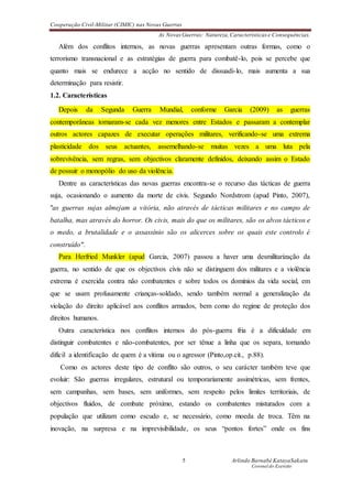 Cooperação Civil-Militar (CIMIC) nas Novas Guerras
As Novas Guerras: Natureza,Características e Consequências.
5 Arlindo Barnabé KatayaSakatu
Coronel do Exercito
Além dos conflitos internos, as novas guerras apresentam outras formas, como o
terrorismo transnacional e as estratégias de guerra para combatê-lo, pois se percebe que
quanto mais se endurece a acção no sentido de dissuadi-lo, mais aumenta a sua
determinação para resistir.
1.2. Características
Depois da Segunda Guerra Mundial, conforme Garcia (2009) as guerras
contemporâneas tornaram-se cada vez menores entre Estados e passaram a contemplar
outros actores capazes de executar operações militares, verificando-se uma extrema
plasticidade dos seus actuantes, assemelhando-se muitas vezes a uma luta pela
sobrevivência, sem regras, sem objectivos claramente definidos, deixando assim o Estado
de possuir o monopólio do uso da violência.
Dentre as características das novas guerras encontra-se o recurso das tácticas de guerra
suja, ocasionando o aumento da morte de civis. Segundo Nordstrom (apud Pinto, 2007),
"as guerras sujas almejam a vitória, não através de tácticas militares e no campo de
batalha, mas através do horror. Os civis, mais do que os militares, são os alvos tácticos e
o medo, a brutalidade e o assassínio são os alicerces sobre os quais este controlo é
construído".
Para Herfried Munkler (apud Garcia, 2007) passou a haver uma desmilitarização da
guerra, no sentido de que os objectivos civis não se distinguem dos militares e a violência
extrema é exercida contra não combatentes e sobre todos os domínios da vida social, em
que se usam profusamente crianças-soldado, sendo também normal a generalização da
violação do direito aplicável aos conflitos armados, bem como do regime de proteção dos
direitos humanos.
Outra característica nos conflitos internos do pós-guerra fria é a dificuldade em
distinguir combatentes e não-combatentes, por ser tênue a linha que os separa, tornando
difícil a identificação de quem é a vítima ou o agressor (Pinto,op.cit., p.88).
Como os actores deste tipo de conflito são outros, o seu carácter também teve que
evoluir: São guerras irregulares, estrutural ou temporariamente assimétricas, sem frentes,
sem campanhas, sem bases, sem uniformes, sem respeito pelos limites territoriais, de
objectivos fluidos, de combate próximo, estando os combatentes misturados com a
população que utilizam como escudo e, se necessário, como moeda de troca. Têm na
inovação, na surpresa e na imprevisibilidade, os seus “pontos fortes” onde os fins
 