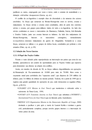 Cooperação Civil-Militar (CIMIC) nas Novas Guerras
As Novas Guerras: Natureza,Características e Consequências.
6 Arlindo Barnabé KatayaSakatu
Coronel do Exercito
justificam os meios, empregando por vezes o terror, onde o estatuto de neutralidade e a
distinção civil/militar desaparecem (Garcia, op. cit.).
O conflito da ex-Jugoslávia é exemplo claro da diversidade e da natureza dos actores
envolvidos. As forças que actuavam na Bósnia-Herzegovina eram os sérvios, croatas e
mulçumanos. As forças sérvias e croatas eram constituídas, além de parte dos exércitos
sérvios e croatas, por grupos para-militares vindos de toda a ex-Jugoslávia. Ao lado dos
sérvios combatiam os russos e mercenários da Dinamarca, Finlândia, Suécia, Grã-Bretanha
e Estados Unidos; junto aos croatas lutavam os italianos. Ao lado dos mulçumanos da
Bósnia-Herzegovina, lutavam os mercenários estrangeiros, nomeadamente
os mujahideen, veteranos mulçumanos da guerra do Afeganistão. Somando-se a essas
forças, actuavam as milícias e os grupos de defesa locais, constituídos por policiais e civis
armados (Pinto, op. cit., p. 89).
1.3. Solução das Novas Guerras
1.3.1. O Papel das Nações Unidas
Perante o vazio deixado pelas superpotências na intervenção nos países que eram do seu
domínio, apresentou-se um cenário de oportunidade para as Nações Unidas que esperava
para demonstrar sua eficácia na solução dos conflitos.
Assim, em meados da década de 90, as forças militares disponibilizadas em operações
de Manutenção de Paz aumentaram de 10.000 para mais de 70.000. Bem como o
orçamento anual para actividades dos “capacetes azuis”, que disparou de 230 milhões de
dólares, para 3.6 bilhões de dólares no mesmo período. Todavia, foi a partir de 1999 que se
registou uma grande quantidade de operações de paz, onde destacamos as seguintes (Pinto,
Op.cit., p.90-91):
UNAMET (UN Mission in East Timor) que monitorizou o referendo sobre a
autonomia de Timor-Leste, 1999;
UNTAET (UN Transition Autority in Esat Timor) que substituiu a INTERFET (
International Force for East Timor) que era liderada pelos Australianos;
MONUC (UN Organization Mission in the Democratic Republic of Congo, 2000)
destinada a pacificar o país após a morte de Laurent Kabila e terminar a guerra
civil, particularmente complexa, porque envolve grupos internos e a intervenção de
vários países da zona;
 